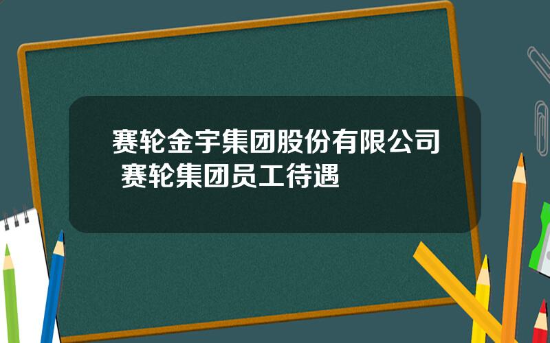 赛轮金宇集团股份有限公司 赛轮集团员工待遇